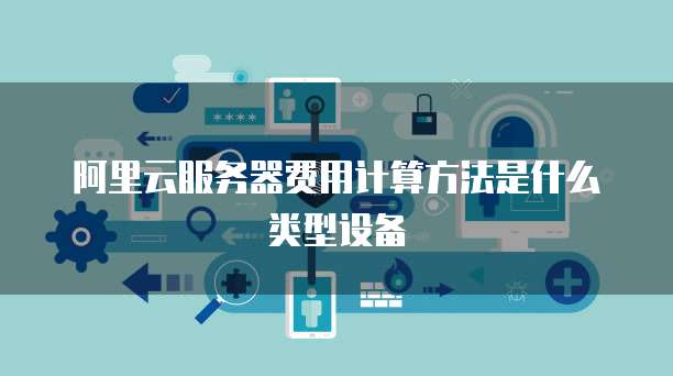 阿里云服务器费用计算方法是什么类型设备