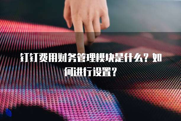 钉钉费用财务管理模块是什么?如何进行设置?