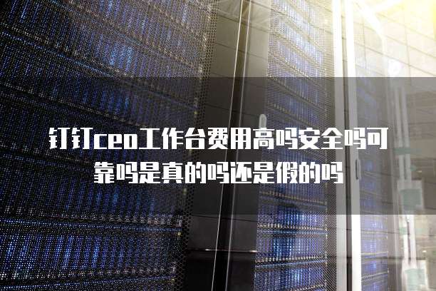 钉钉ceo工作台费用高吗安全吗可靠吗是真的吗还是假的吗