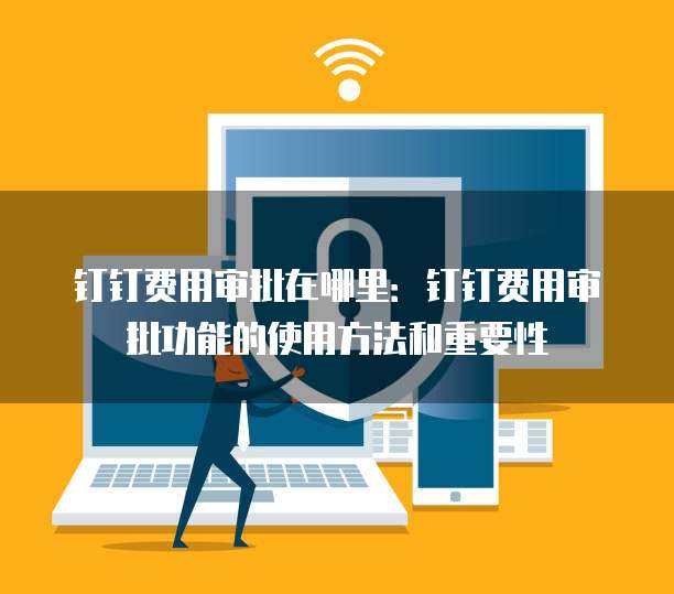 钉钉费用审批在哪里:钉钉费用审批功能的使用方法和重要性