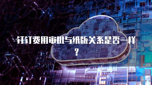 钉钉费用审批与纸版关系是否一样?