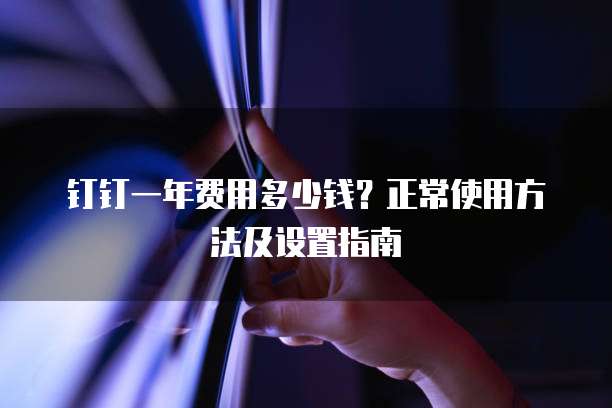 钉钉一年费用多少钱?正常使用方法及设置指南