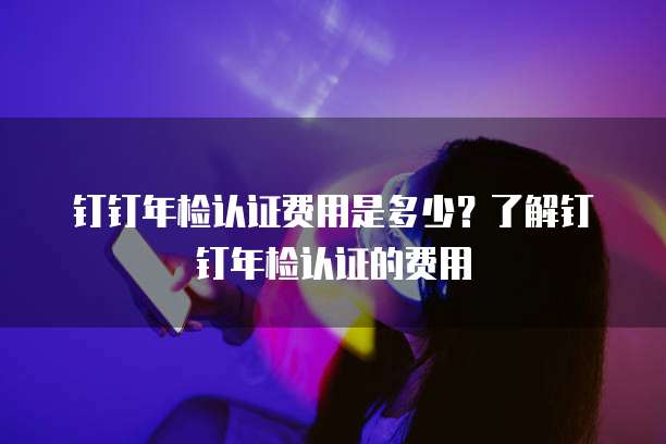 钉钉年检认证费用是多少?了解钉钉年检认证的费用