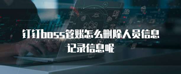 钉钉boss管账怎么删除人员信息记录信息呢