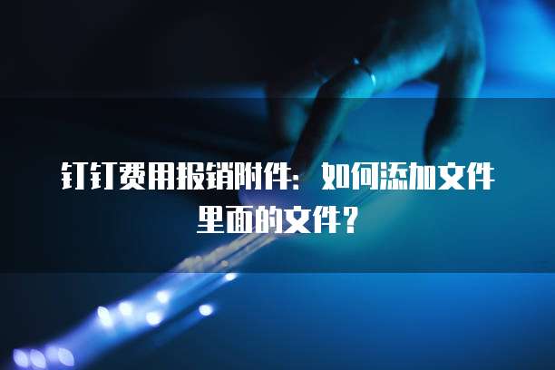 钉钉费用报销附件:如何添加文件里面的文件?