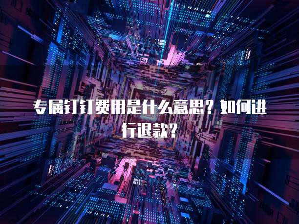 专属钉钉费用是什么意思?如何进行退款?