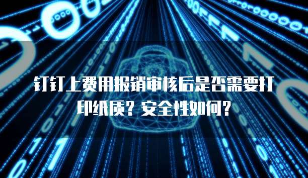 钉钉上费用报销审核后是否需要打印纸质?安全性如何?