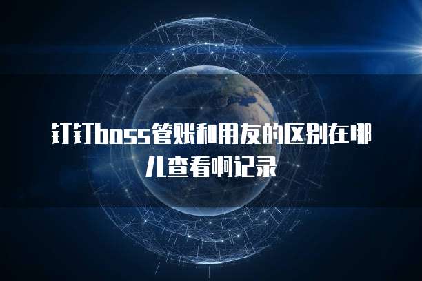 钉钉boss管账和用友的区别在哪儿查看啊记录