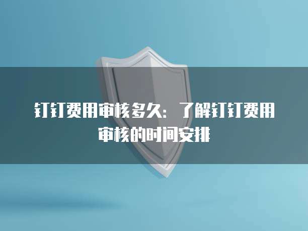 钉钉费用审核多久：了解钉钉费用审核的时间安排