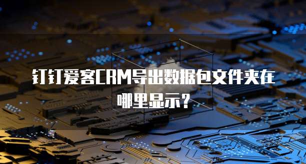 钉钉爱客CRM导出数据包文件夹在哪里显示？