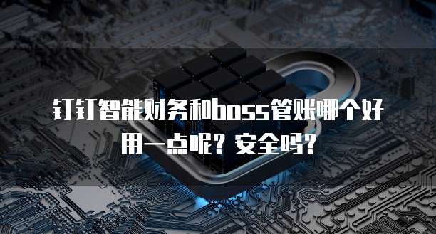 钉钉智能财务和boss管账哪个好用一点呢?安全吗?