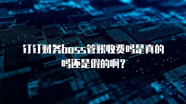 钉钉财务boss管账收费吗是真的吗还是假的啊?