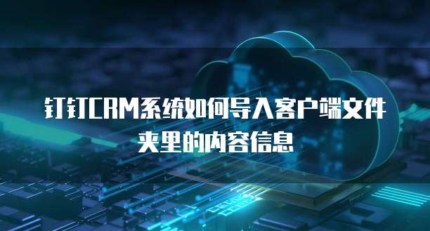 钉钉CRM系统如何导入客户端文件夹里的内容信息