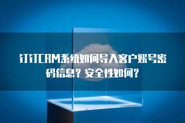 钉钉CRM系统如何导入客户账号密码信息?安全性如何?