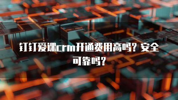 钉钉爱课crm开通费用高吗?安全可靠吗?