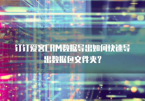 钉钉爱客CRM数据导出如何快速导出数据包文件夹？