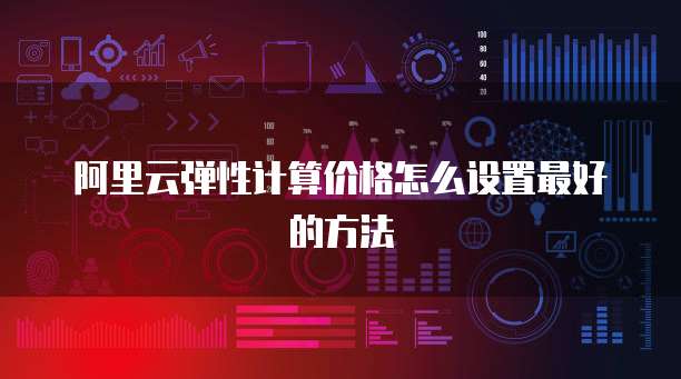 阿里云弹性计算价格怎么设置最好的方法