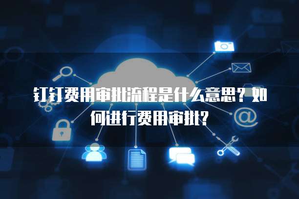 钉钉费用审批流程是什么意思？如何进行费用审批？