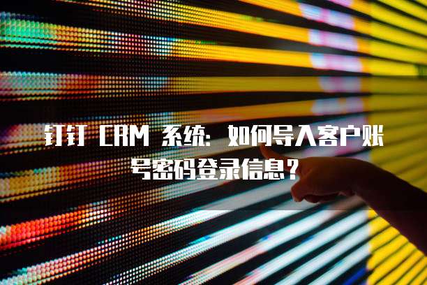 钉钉 CRM 系统：如何导入客户账号密码登录信息？