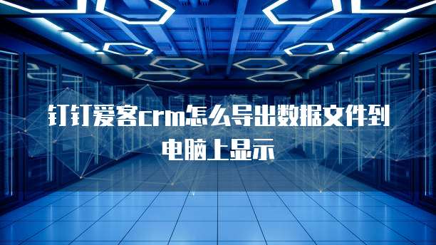 钉钉爱客crm怎么导出数据文件到电脑上显示