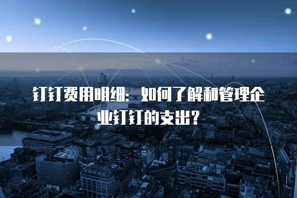 钉钉费用明细:如何了解和管理企业钉钉的支出?