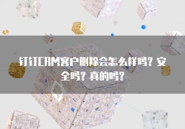 钉钉CRM客户删除会怎么样吗？安全吗？真的吗？