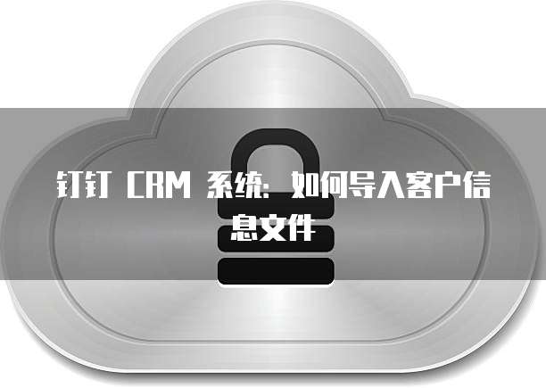 钉钉 CRM 系统：如何导入客户信息文件