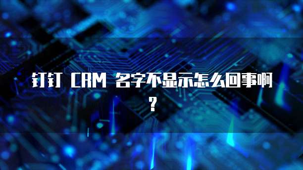 钉钉 CRM 名字不显示怎么回事啊？