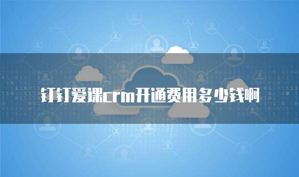 钉钉爱课crm开通费用多少钱啊
