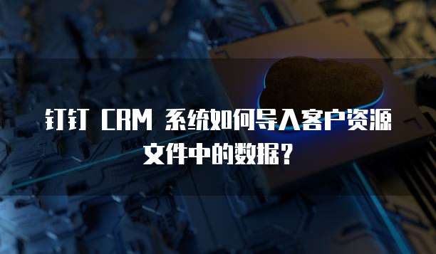 钉钉 CRM 系统如何导入客户资源文件中的数据？
