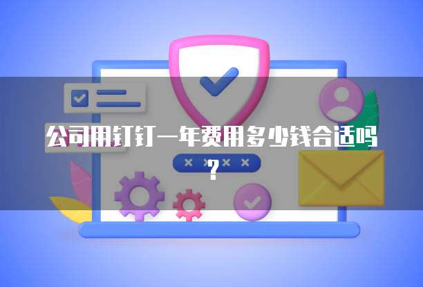 公司用钉钉一年费用多少钱合适吗?