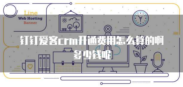 钉钉爱客crm开通费用怎么算的啊多少钱呢