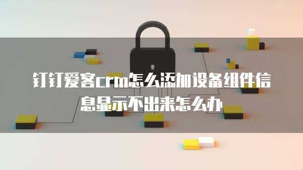 钉钉爱客crm怎么添加设备组件信息显示不出来怎么办