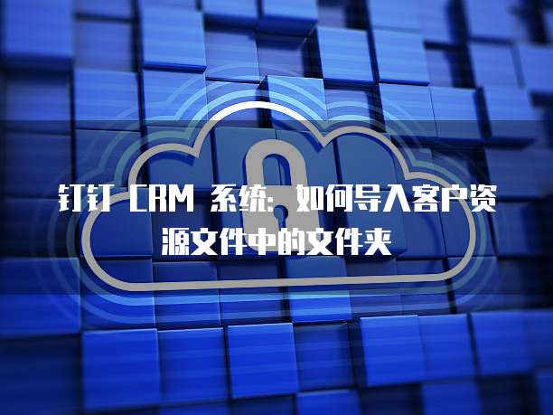 钉钉 CRM 系统：如何导入客户资源文件中的文件夹