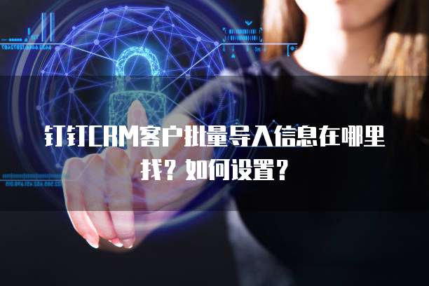 钉钉CRM客户批量导入信息在哪里找?如何设置?