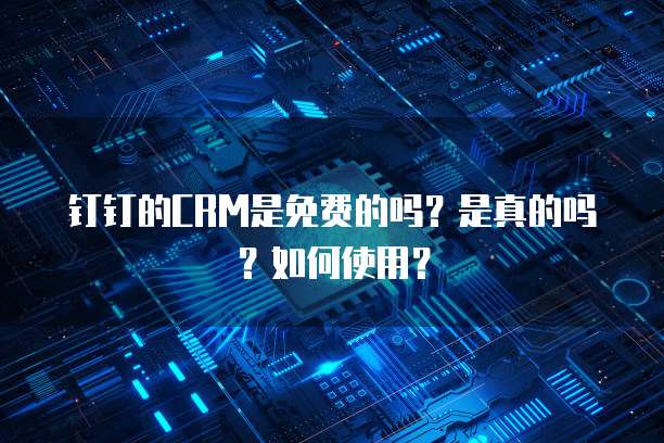 钉钉的CRM是免费的吗？是真的吗？如何使用？