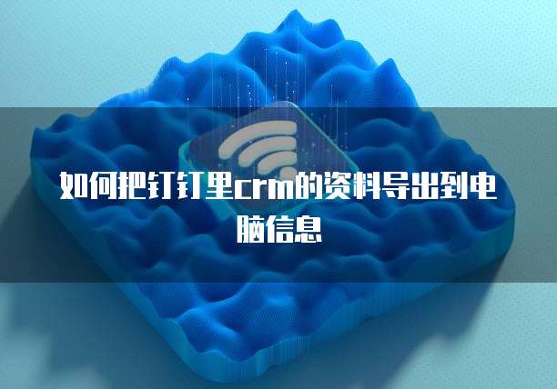 如何把钉钉里crm的资料导出到电脑信息