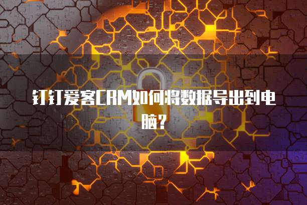 钉钉爱客CRM如何将数据导出到电脑？