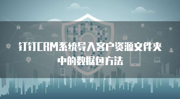 钉钉CRM系统导入客户资源文件夹中的数据包方法