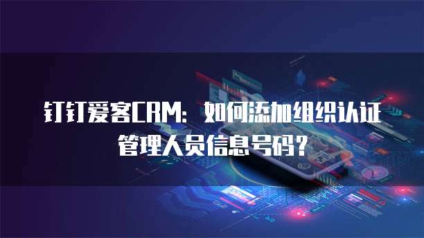 钉钉爱客CRM：如何添加组织认证管理人员信息号码？