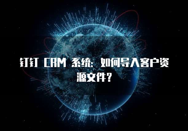 钉钉 CRM 系统：如何导入客户资源文件？