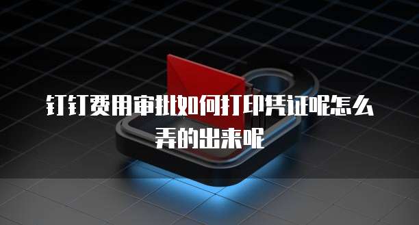 钉钉费用审批如何打印凭证呢怎么弄的出来呢