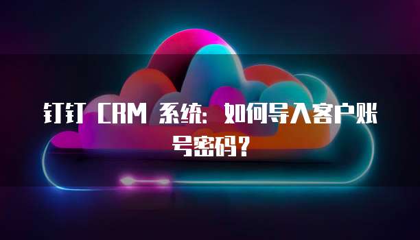 钉钉 CRM 系统：如何导入客户账号密码？