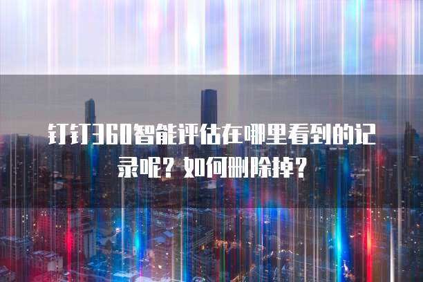 钉钉360智能评估在哪里看到的记录呢?如何删除掉?