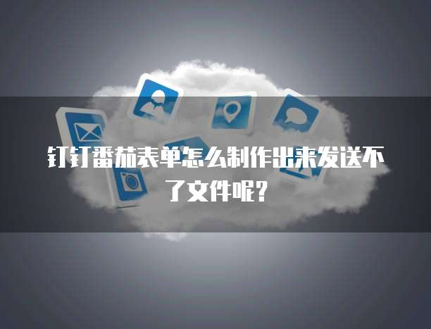 钉钉番茄表单怎么制作出来发送不了文件呢？