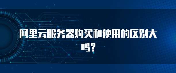 阿里云服务器购买和使用的区别大吗?