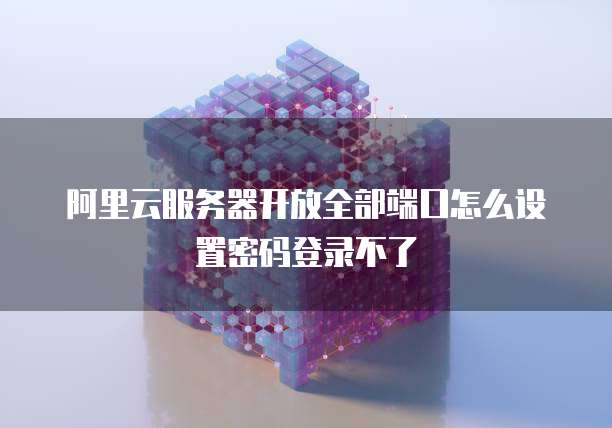 阿里云服务器开放全部端口怎么设置密码登录不了