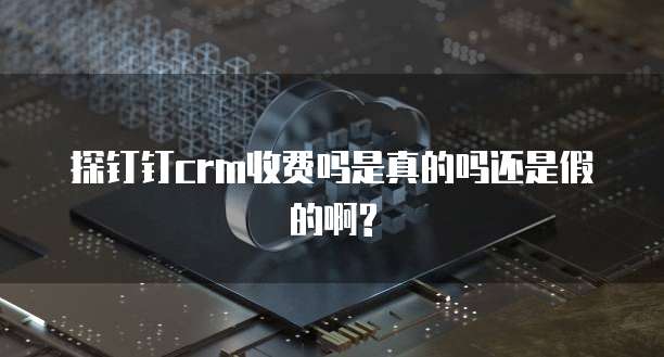 探钉钉crm收费吗是真的吗还是假的啊?
