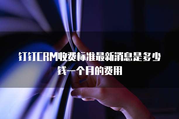 钉钉CRM收费标准最新消息是多少钱一个月的费用