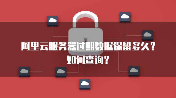 阿里云服务器过期数据保留多久?如何查询?
